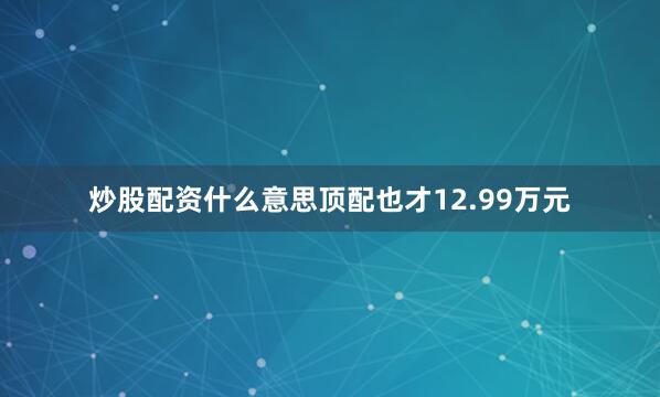 炒股配资什么意思顶配也才12.99万元