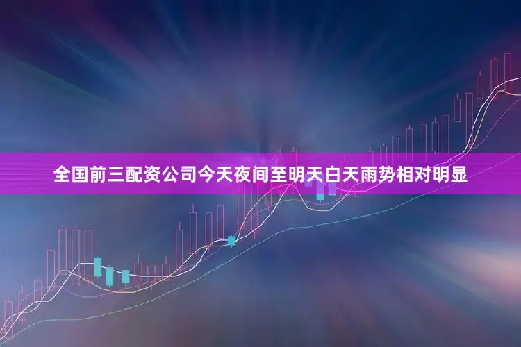 全国前三配资公司今天夜间至明天白天雨势相对明显