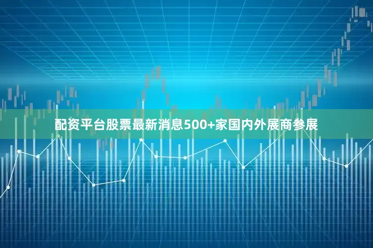 配资平台股票最新消息500+家国内外展商参展