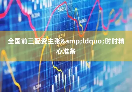 全国前三配资主张&ldquo;时时精心准备