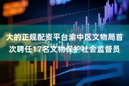 大的正规配资平台渝中区文物局首次聘任17名文物保护社会监督员