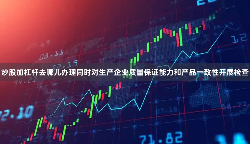 炒股加杠杆去哪儿办理同时对生产企业质量保证能力和产品一致性开展检查