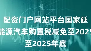配资门户网站平台国家延续新能源汽车购置税减免至2025年底