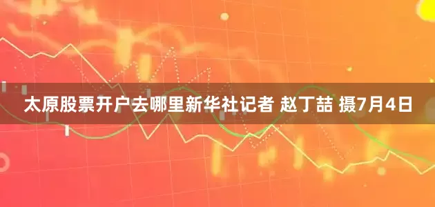 太原股票开户去哪里新华社记者 赵丁喆 摄7月4日