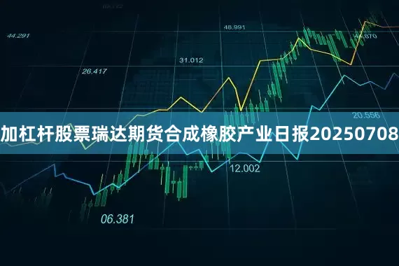 加杠杆股票瑞达期货合成橡胶产业日报20250708