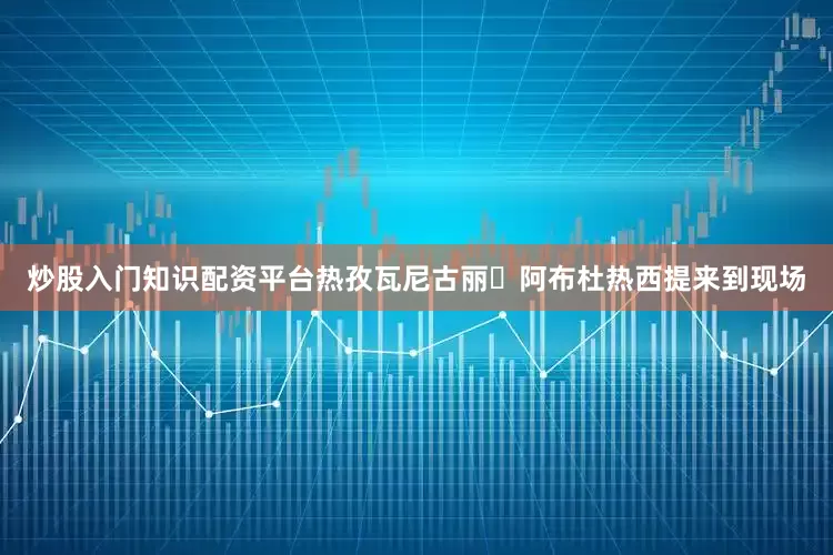 炒股入门知识配资平台热孜瓦尼古丽・阿布杜热西提来到现场