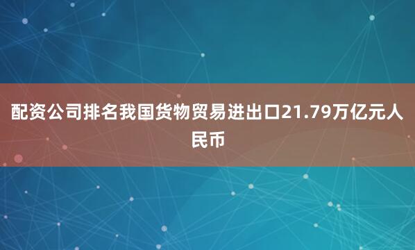 配资公司排名我国货物贸易进出口21.79万亿元人民币
