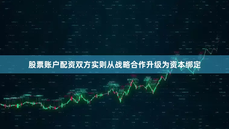 股票账户配资双方实则从战略合作升级为资本绑定