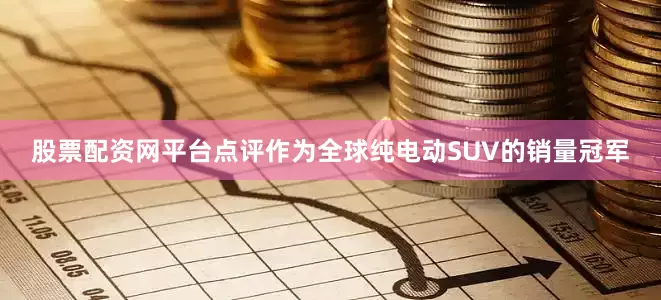 股票配资网平台点评作为全球纯电动SUV的销量冠军