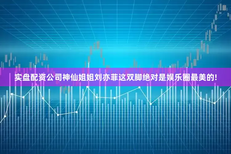 实盘配资公司神仙姐姐刘亦菲这双脚绝对是娱乐圈最美的!