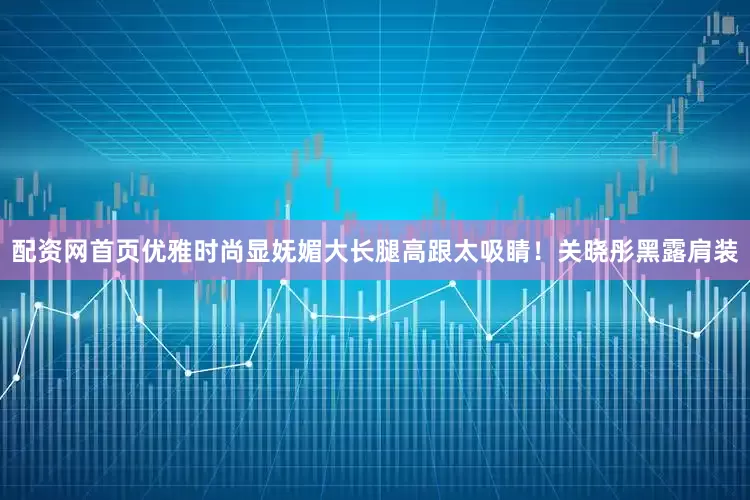 配资网首页优雅时尚显妩媚大长腿高跟太吸睛！关晓彤黑露肩装