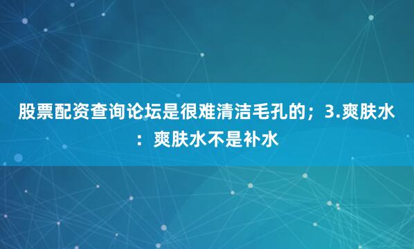 股票配资查询论坛是很难清洁毛孔的；3.爽肤水：爽肤水不是补水