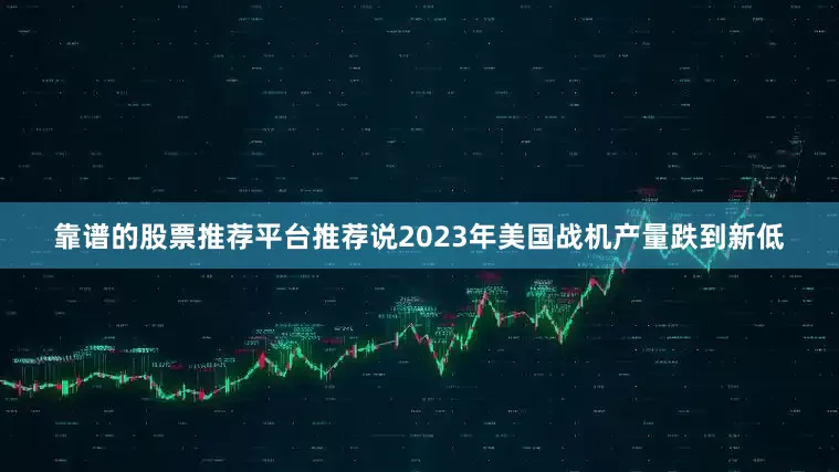靠谱的股票推荐平台推荐说2023年美国战机产量跌到新低
