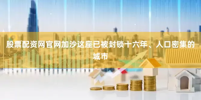 股票配资网官网加沙这座已被封锁十六年、人口密集的城市