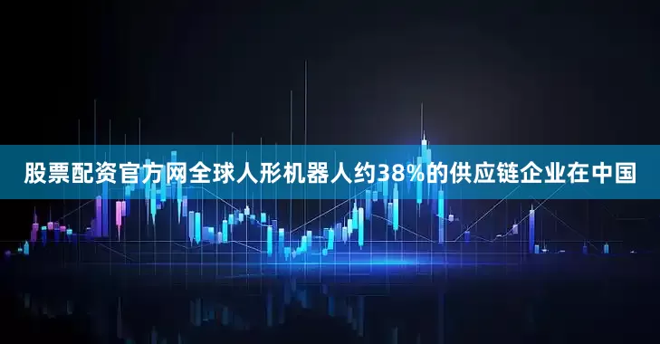 股票配资官方网全球人形机器人约38%的供应链企业在中国