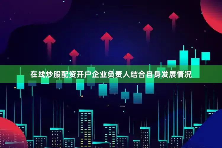 在线炒股配资开户企业负责人结合自身发展情况