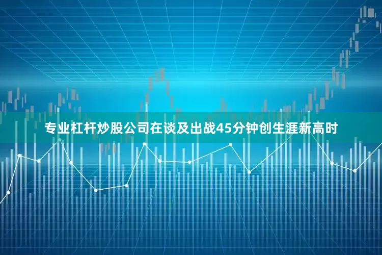 专业杠杆炒股公司在谈及出战45分钟创生涯新高时